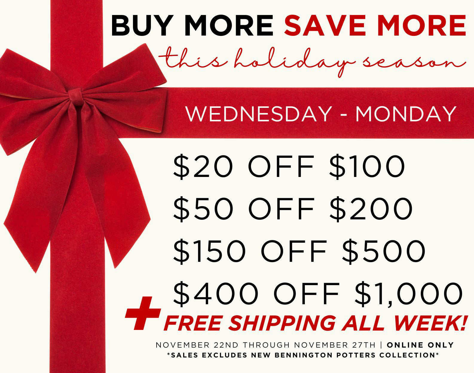 Buy More Save More $20 off $100+, $50 off $200+, $150 off $500+, $400 off $1,000+.  Free Shipping.  Bennington Potters excluded.  Valid online only.